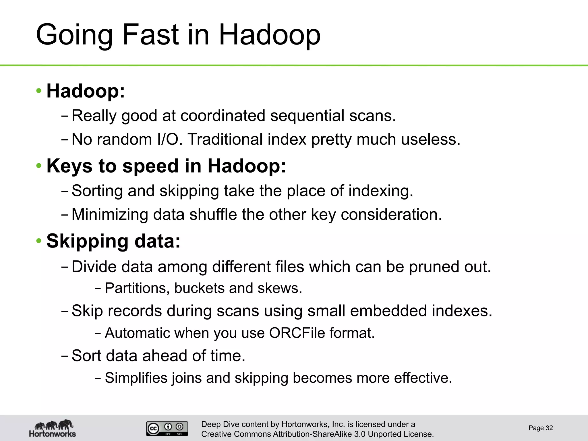 Deep Dive content by Hortonworks, Inc. is licensed under a
Creative Commons Attribution-ShareAlike 3.0 Unported License.
Going Fast in Hadoop
• Hadoop:
– Really good at coordinated sequential scans.
– No random I/O. Traditional index pretty much useless.
• Keys to speed in Hadoop:
– Sorting and skipping take the place of indexing.
– Minimizing data shuffle the other key consideration.
• Skipping data:
– Divide data among different files which can be pruned out.
– Partitions, buckets and skews.
– Skip records during scans using small embedded indexes.
– Automatic when you use ORCFile format.
– Sort data ahead of time.
– Simplifies joins and skipping becomes more effective.
Page 32
 