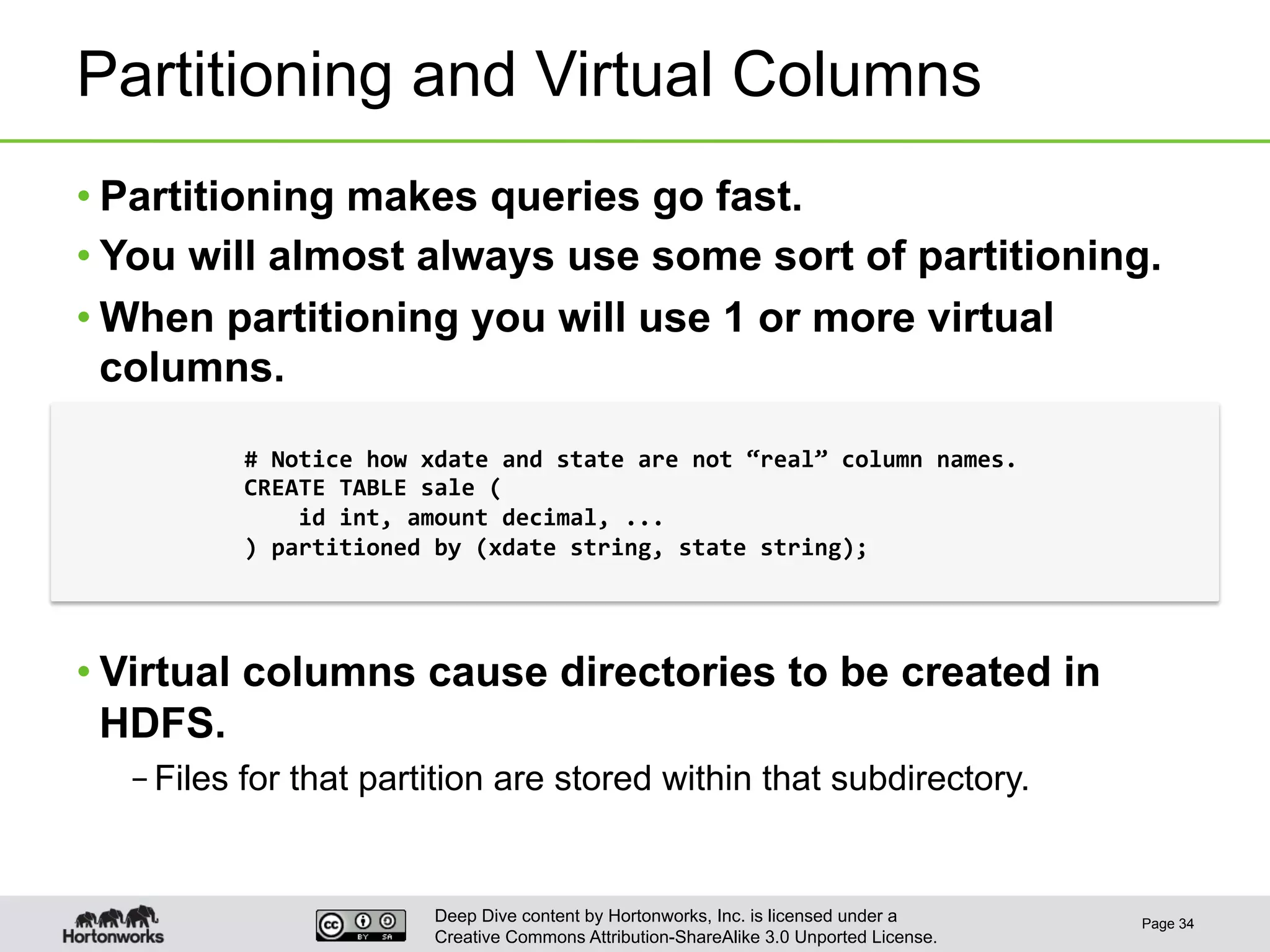 Deep Dive content by Hortonworks, Inc. is licensed under a
Creative Commons Attribution-ShareAlike 3.0 Unported License.
Partitioning and Virtual Columns
• Partitioning makes queries go fast.
• You will almost always use some sort of partitioning.
• When partitioning you will use 1 or more virtual
columns.
• Virtual columns cause directories to be created in
HDFS.
– Files for that partition are stored within that subdirectory.
Page 34
#	
  Notice	
  how	
  xdate	
  and	
  state	
  are	
  not	
  “real”	
  column	
  names.	
  
CREATE	
  TABLE	
  sale	
  (	
  
	
  	
  	
  	
  id	
  int,	
  amount	
  decimal,	
  ...	
  
)	
  partitioned	
  by	
  (xdate	
  string,	
  state	
  string);	
  
 