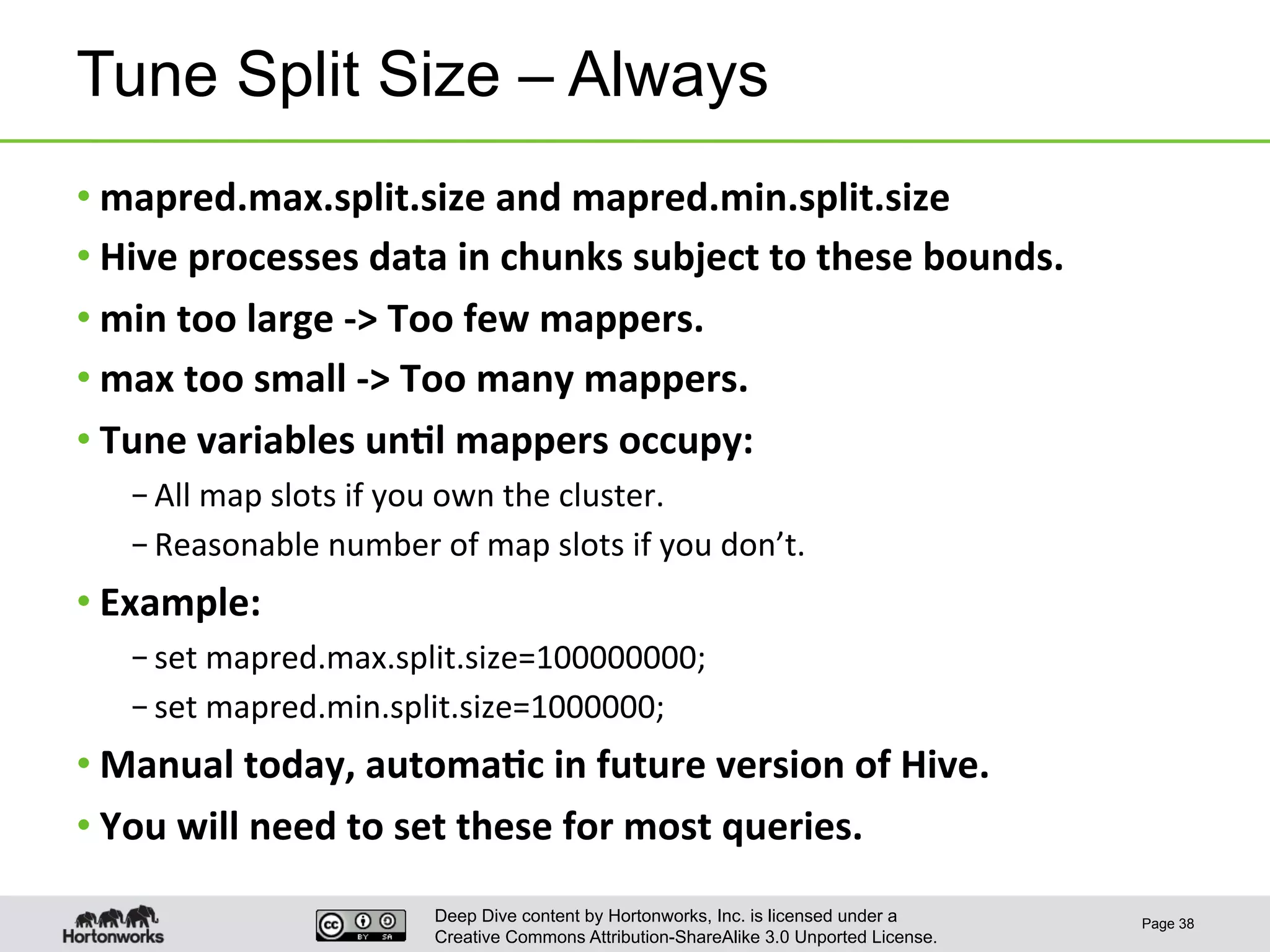 Deep Dive content by Hortonworks, Inc. is licensed under a
Creative Commons Attribution-ShareAlike 3.0 Unported License.
Tune Split Size – Always
• mapred.max.split.size	
  and	
  mapred.min.split.size	
  
• Hive	
  processes	
  data	
  in	
  chunks	
  subject	
  to	
  these	
  bounds.	
  
• min	
  too	
  large	
  -­‐>	
  Too	
  few	
  mappers.	
  
• max	
  too	
  small	
  -­‐>	
  Too	
  many	
  mappers.	
  
• Tune	
  variables	
  un6l	
  mappers	
  occupy:	
  
– All	
  map	
  slots	
  if	
  you	
  own	
  the	
  cluster.	
  
– Reasonable	
  number	
  of	
  map	
  slots	
  if	
  you	
  don’t.	
  
• Example:	
  
– set	
  mapred.max.split.size=100000000;	
  
– set	
  mapred.min.split.size=1000000;	
  
• Manual	
  today,	
  automa6c	
  in	
  future	
  version	
  of	
  Hive.	
  
• You	
  will	
  need	
  to	
  set	
  these	
  for	
  most	
  queries.	
  
Page 38
 
