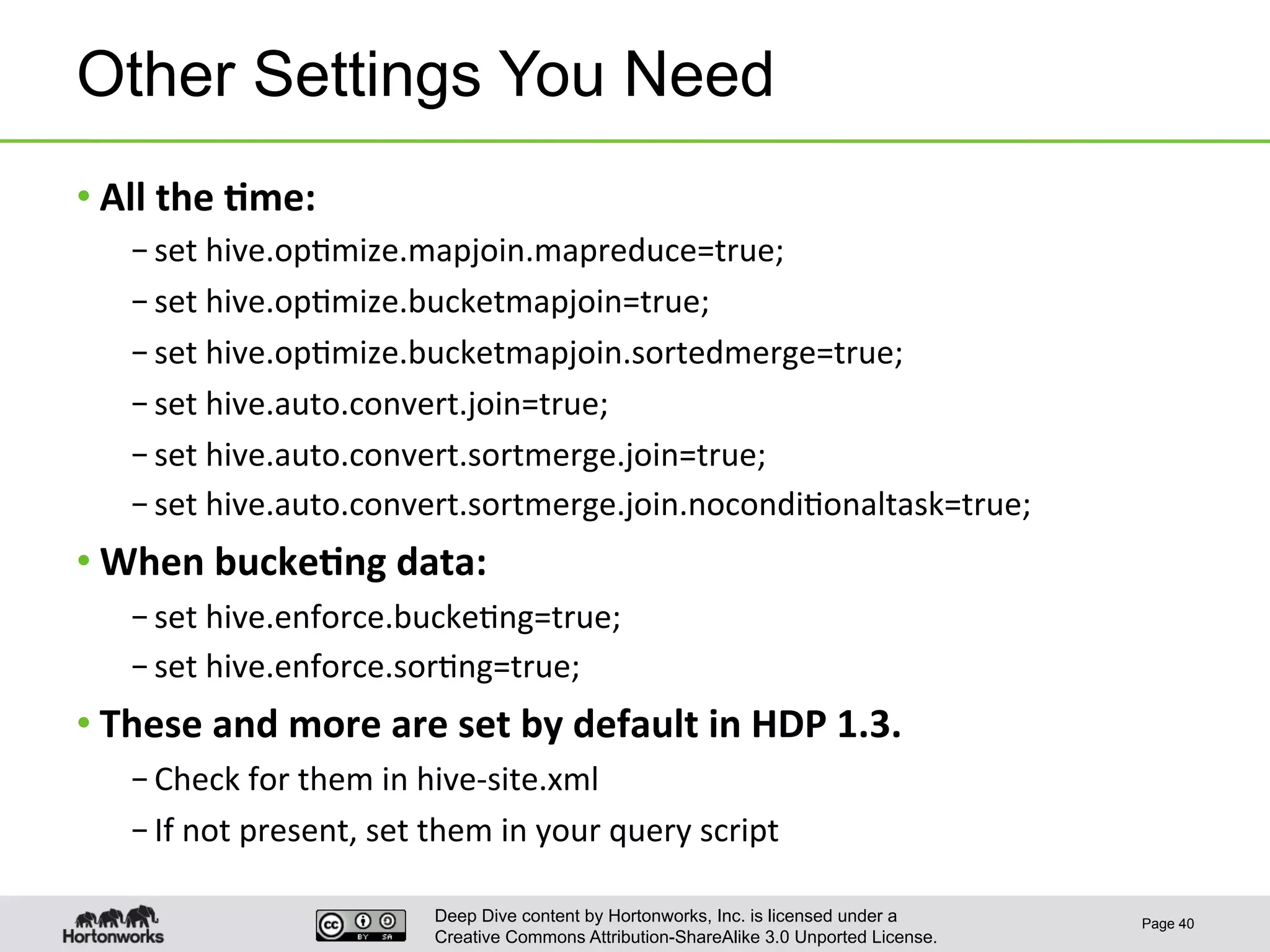 Deep Dive content by Hortonworks, Inc. is licensed under a
Creative Commons Attribution-ShareAlike 3.0 Unported License.
Other Settings You Need
• All	
  the	
  6me:	
  
– set	
  hive.op1mize.mapjoin.mapreduce=true;	
  
– set	
  hive.op1mize.bucketmapjoin=true;	
  
– set	
  hive.op1mize.bucketmapjoin.sortedmerge=true;	
  
– set	
  hive.auto.convert.join=true;	
  
– set	
  hive.auto.convert.sortmerge.join=true;	
  
– set	
  hive.auto.convert.sortmerge.join.nocondi1onaltask=true;	
  
• When	
  bucke6ng	
  data:	
  
– set	
  hive.enforce.bucke1ng=true;	
  
– set	
  hive.enforce.sor1ng=true;	
  
• These	
  and	
  more	
  are	
  set	
  by	
  default	
  in	
  HDP	
  1.3.	
  
– Check	
  for	
  them	
  in	
  hive-­‐site.xml	
  
– If	
  not	
  present,	
  set	
  them	
  in	
  your	
  query	
  script	
  
Page 40
 