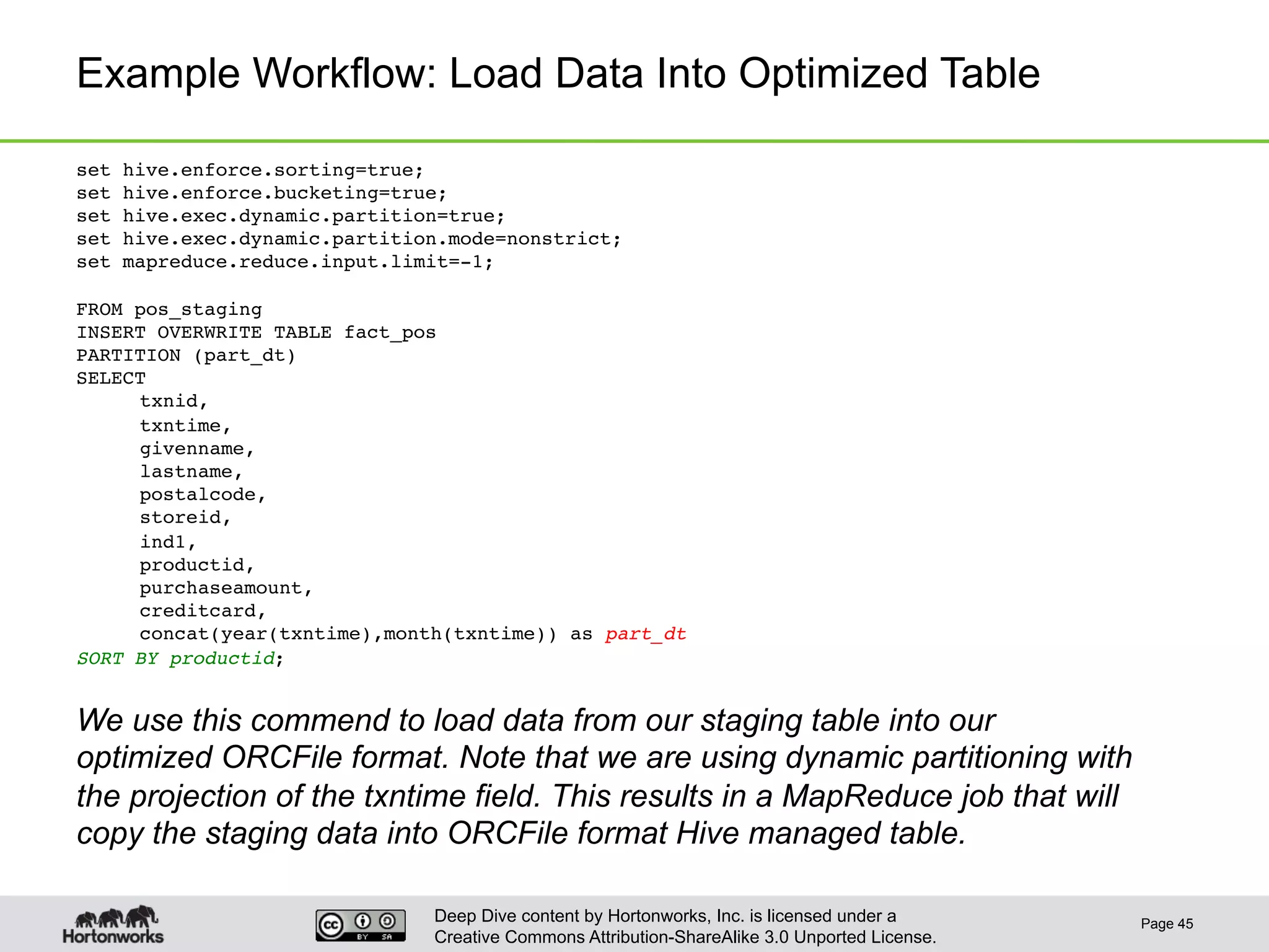 Deep Dive content by Hortonworks, Inc. is licensed under a
Creative Commons Attribution-ShareAlike 3.0 Unported License.
Example Workflow: Load Data Into Optimized Table
Page 45
set hive.enforce.sorting=true;!
set hive.enforce.bucketing=true;!
set hive.exec.dynamic.partition=true;!
set hive.exec.dynamic.partition.mode=nonstrict; !
set mapreduce.reduce.input.limit=-1;!
!
FROM pos_staging!
INSERT OVERWRITE TABLE fact_pos!
PARTITION (part_dt)!
SELECT!
!txnid,!
!txntime,!
!givenname,!
!lastname,!
!postalcode,!
!storeid,!
!ind1,!
!productid,!
!purchaseamount,!
!creditcard,!
!concat(year(txntime),month(txntime)) as part_dt!
SORT BY productid;!
!
We use this commend to load data from our staging table into our
optimized ORCFile format. Note that we are using dynamic partitioning with
the projection of the txntime field. This results in a MapReduce job that will
copy the staging data into ORCFile format Hive managed table.
 