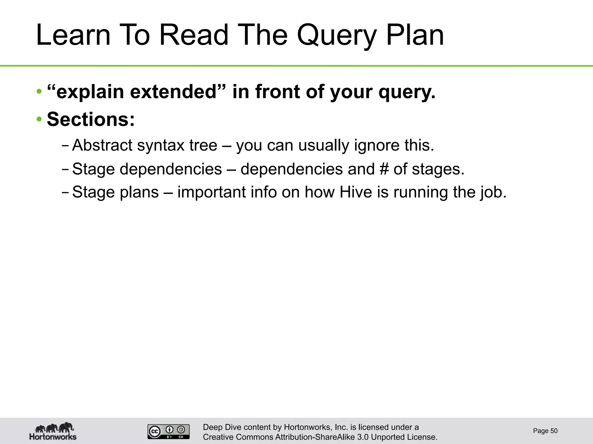 Deep Dive content by Hortonworks, Inc. is licensed under a
Creative Commons Attribution-ShareAlike 3.0 Unported License.
Learn To Read The Query Plan
• “explain extended” in front of your query.
• Sections:
– Abstract syntax tree – you can usually ignore this.
– Stage dependencies – dependencies and # of stages.
– Stage plans – important info on how Hive is running the job.
Page 50
 