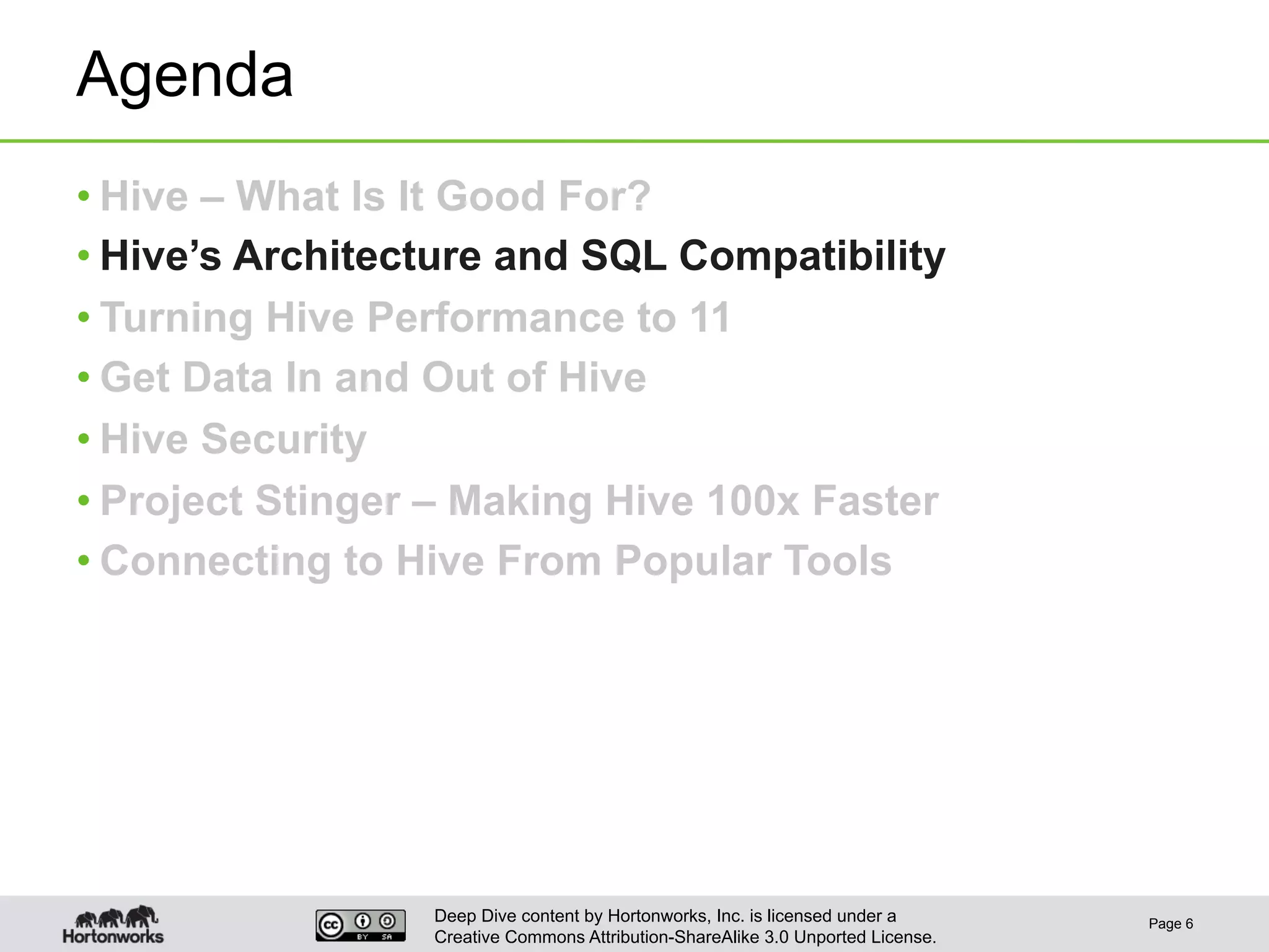 Deep Dive content by Hortonworks, Inc. is licensed under a
Creative Commons Attribution-ShareAlike 3.0 Unported License.
Agenda
• Hive – What Is It Good For?
• Hive’s Architecture and SQL Compatibility
• Turning Hive Performance to 11
• Get Data In and Out of Hive
• Hive Security
• Project Stinger – Making Hive 100x Faster
• Connecting to Hive From Popular Tools
Page 6
 