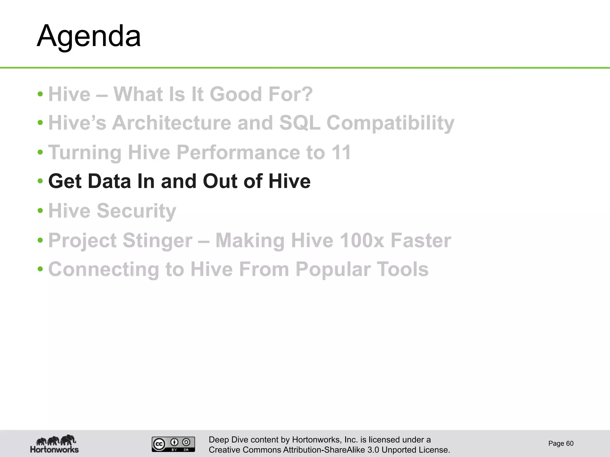 Deep Dive content by Hortonworks, Inc. is licensed under a
Creative Commons Attribution-ShareAlike 3.0 Unported License.
Agenda
• Hive – What Is It Good For?
• Hive’s Architecture and SQL Compatibility
• Turning Hive Performance to 11
• Get Data In and Out of Hive
• Hive Security
• Project Stinger – Making Hive 100x Faster
• Connecting to Hive From Popular Tools
Page 60
 