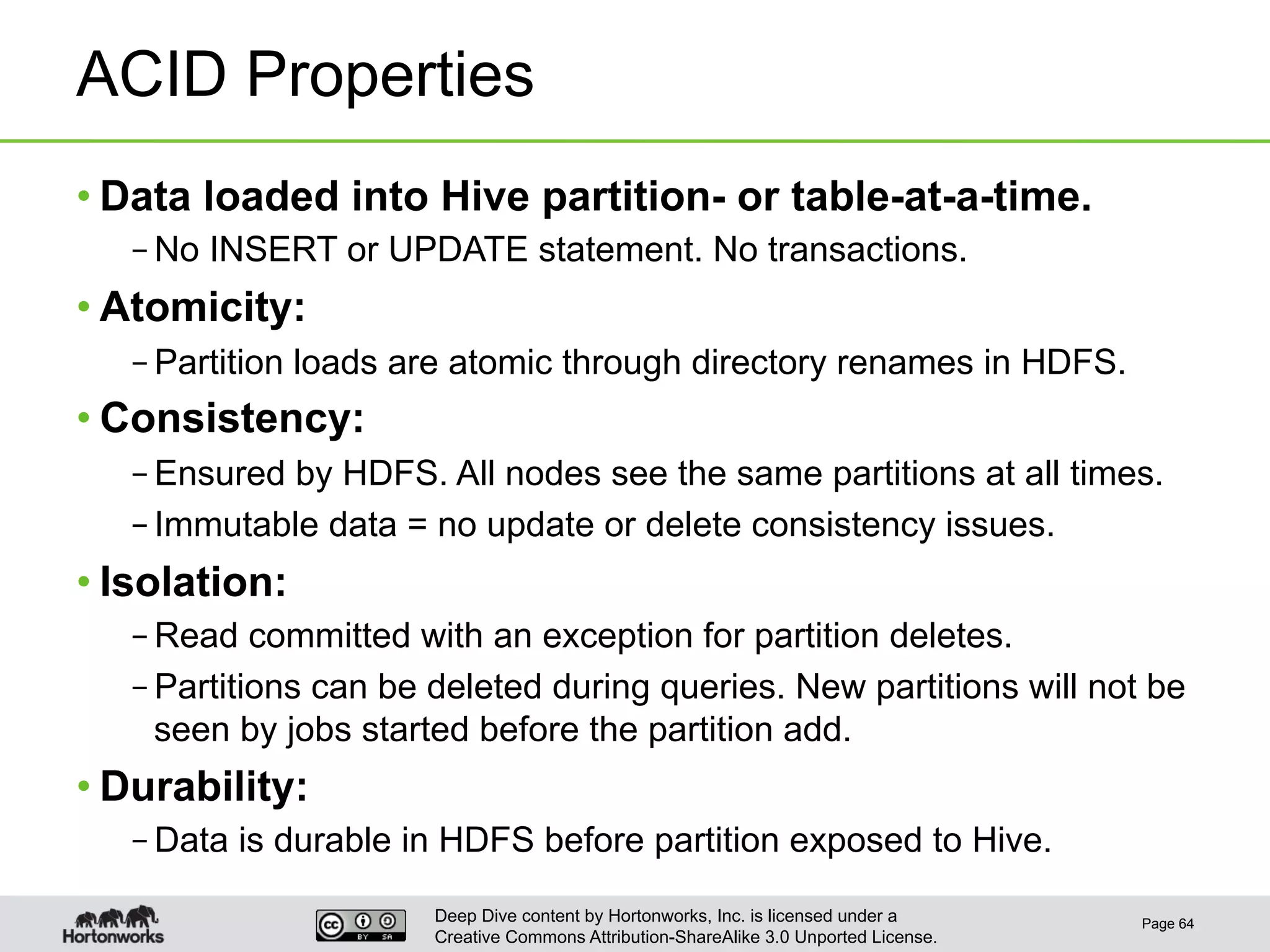 Deep Dive content by Hortonworks, Inc. is licensed under a
Creative Commons Attribution-ShareAlike 3.0 Unported License.
ACID Properties
• Data loaded into Hive partition- or table-at-a-time.
– No INSERT or UPDATE statement. No transactions.
• Atomicity:
– Partition loads are atomic through directory renames in HDFS.
• Consistency:
– Ensured by HDFS. All nodes see the same partitions at all times.
– Immutable data = no update or delete consistency issues.
• Isolation:
– Read committed with an exception for partition deletes.
– Partitions can be deleted during queries. New partitions will not be
seen by jobs started before the partition add.
• Durability:
– Data is durable in HDFS before partition exposed to Hive.
Page 64
 