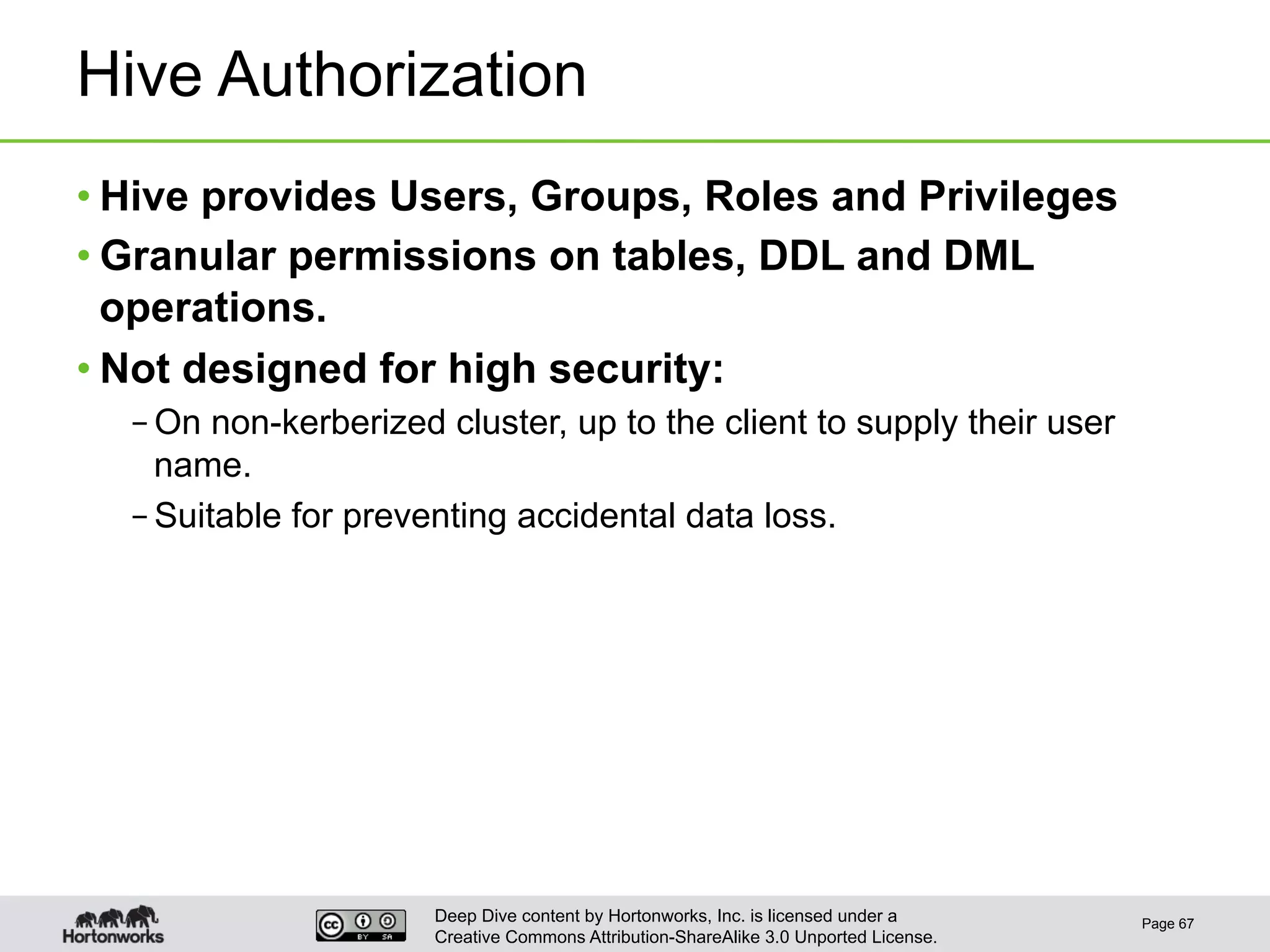 Deep Dive content by Hortonworks, Inc. is licensed under a
Creative Commons Attribution-ShareAlike 3.0 Unported License.
Hive Authorization
• Hive provides Users, Groups, Roles and Privileges
• Granular permissions on tables, DDL and DML
operations.
• Not designed for high security:
– On non-kerberized cluster, up to the client to supply their user
name.
– Suitable for preventing accidental data loss.
Page 67
 