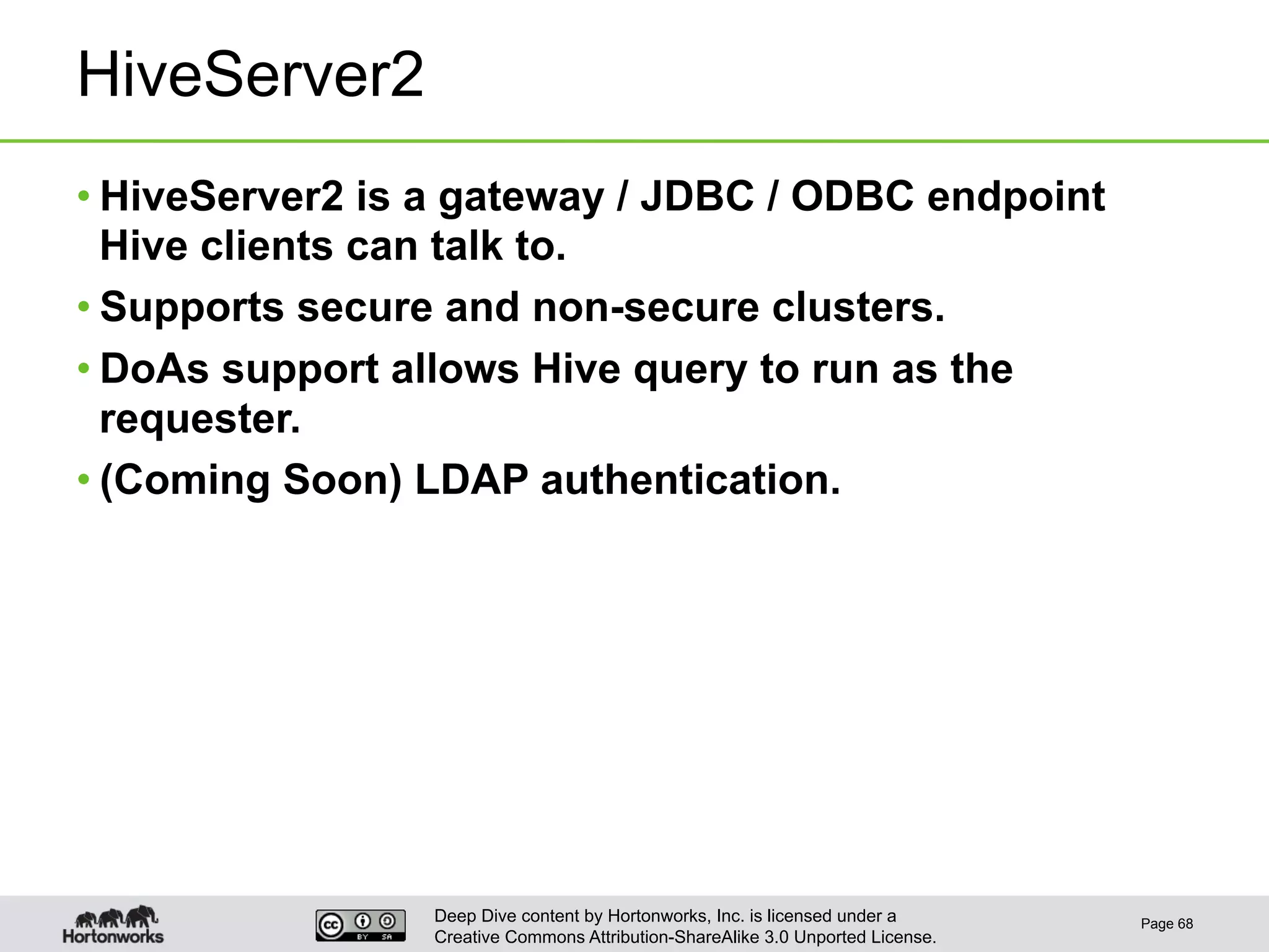 Deep Dive content by Hortonworks, Inc. is licensed under a
Creative Commons Attribution-ShareAlike 3.0 Unported License.
HiveServer2
• HiveServer2 is a gateway / JDBC / ODBC endpoint
Hive clients can talk to.
• Supports secure and non-secure clusters.
• DoAs support allows Hive query to run as the
requester.
• (Coming Soon) LDAP authentication.
Page 68
 