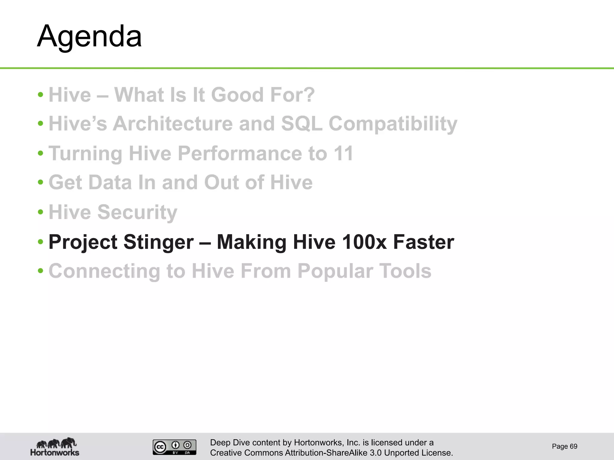 Deep Dive content by Hortonworks, Inc. is licensed under a
Creative Commons Attribution-ShareAlike 3.0 Unported License.
Agenda
• Hive – What Is It Good For?
• Hive’s Architecture and SQL Compatibility
• Turning Hive Performance to 11
• Get Data In and Out of Hive
• Hive Security
• Project Stinger – Making Hive 100x Faster
• Connecting to Hive From Popular Tools
Page 69
 