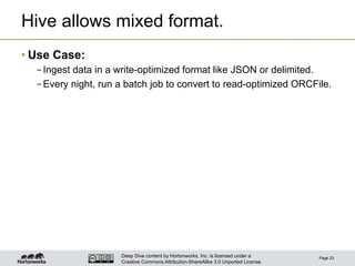 Deep Dive content by Hortonworks, Inc. is licensed under a
Creative Commons Attribution-ShareAlike 3.0 Unported License.
Hive allows mixed format.
• Use Case:
– Ingest data in a write-optimized format like JSON or delimited.
– Every night, run a batch job to convert to read-optimized ORCFile.
Page 23
 