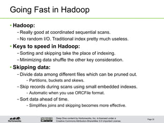 Deep Dive content by Hortonworks, Inc. is licensed under a
Creative Commons Attribution-ShareAlike 3.0 Unported License.
Going Fast in Hadoop
• Hadoop:
– Really good at coordinated sequential scans.
– No random I/O. Traditional index pretty much useless.
• Keys to speed in Hadoop:
– Sorting and skipping take the place of indexing.
– Minimizing data shuffle the other key consideration.
• Skipping data:
– Divide data among different files which can be pruned out.
– Partitions, buckets and skews.
– Skip records during scans using small embedded indexes.
– Automatic when you use ORCFile format.
– Sort data ahead of time.
– Simplifies joins and skipping becomes more effective.
Page 32
 