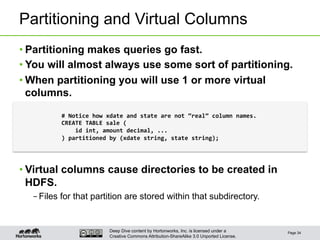 Deep Dive content by Hortonworks, Inc. is licensed under a
Creative Commons Attribution-ShareAlike 3.0 Unported License.
Partitioning and Virtual Columns
• Partitioning makes queries go fast.
• You will almost always use some sort of partitioning.
• When partitioning you will use 1 or more virtual
columns.
• Virtual columns cause directories to be created in
HDFS.
– Files for that partition are stored within that subdirectory.
Page 34
#	
  Notice	
  how	
  xdate	
  and	
  state	
  are	
  not	
  “real”	
  column	
  names.	
  
CREATE	
  TABLE	
  sale	
  (	
  
	
  	
  	
  	
  id	
  int,	
  amount	
  decimal,	
  ...	
  
)	
  partitioned	
  by	
  (xdate	
  string,	
  state	
  string);	
  
 