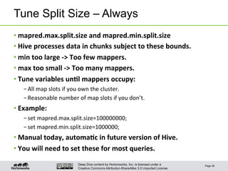Deep Dive content by Hortonworks, Inc. is licensed under a
Creative Commons Attribution-ShareAlike 3.0 Unported License.
Tune Split Size – Always
• mapred.max.split.size	
  and	
  mapred.min.split.size	
  
• Hive	
  processes	
  data	
  in	
  chunks	
  subject	
  to	
  these	
  bounds.	
  
• min	
  too	
  large	
  -­‐>	
  Too	
  few	
  mappers.	
  
• max	
  too	
  small	
  -­‐>	
  Too	
  many	
  mappers.	
  
• Tune	
  variables	
  un6l	
  mappers	
  occupy:	
  
– All	
  map	
  slots	
  if	
  you	
  own	
  the	
  cluster.	
  
– Reasonable	
  number	
  of	
  map	
  slots	
  if	
  you	
  don’t.	
  
• Example:	
  
– set	
  mapred.max.split.size=100000000;	
  
– set	
  mapred.min.split.size=1000000;	
  
• Manual	
  today,	
  automa6c	
  in	
  future	
  version	
  of	
  Hive.	
  
• You	
  will	
  need	
  to	
  set	
  these	
  for	
  most	
  queries.	
  
Page 38
 