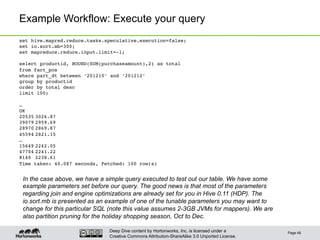 Deep Dive content by Hortonworks, Inc. is licensed under a
Creative Commons Attribution-ShareAlike 3.0 Unported License.
Example Workflow: Execute your query
Page 48
set hive.mapred.reduce.tasks.speculative.execution=false;!
set io.sort.mb=300;!
set mapreduce.reduce.input.limit=-1;!
!
select productid, ROUND(SUM(purchaseamount),2) as total !
from fact_pos !
where part_dt between ‘201210’ and ‘201212’!
group by productid !
order by total desc !
limit 100;!
!
…!
OK!
20535!3026.87!
39079!2959.69!
28970!2869.87!
45594!2821.15!
…!
15649!2242.05!
47704!2241.22!
8140 !2238.61!
Time taken: 40.087 seconds, Fetched: 100 row(s)!
In the case above, we have a simple query executed to test out our table. We have some
example parameters set before our query. The good news is that most of the parameters
regarding join and engine optimizations are already set for you in Hive 0.11 (HDP). The
io.sort.mb is presented as an example of one of the tunable parameters you may want to
change for this particular SQL (note this value assumes 2-3GB JVMs for mappers). We are
also partition pruning for the holiday shopping season, Oct to Dec.
 