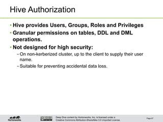 Deep Dive content by Hortonworks, Inc. is licensed under a
Creative Commons Attribution-ShareAlike 3.0 Unported License.
Hive Authorization
• Hive provides Users, Groups, Roles and Privileges
• Granular permissions on tables, DDL and DML
operations.
• Not designed for high security:
– On non-kerberized cluster, up to the client to supply their user
name.
– Suitable for preventing accidental data loss.
Page 67
 