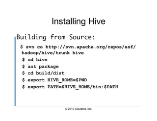 Installing Hive
                          
Building from Source:	
 $ svn co http://svn.apache.org/repos/asf/
  hadoop/hive/trunk hive
  $ cd hive
  $ ant package
  $ cd build/dist
  $ export HIVE_HOME=$PWD
  $ export PATH=$HIVE_HOME/bin:$PATH



                © 2010 Cloudera, Inc.
 