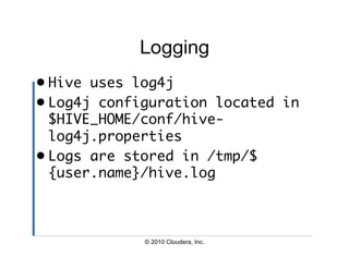 Logging
•  Hive uses log4j	
•  Log4j configuration located in
   $HIVE_HOME/conf/hive-
   log4j.properties	
•  Logs are stored in /tmp/$
   {user.name}/hive.log	



             © 2010 Cloudera, Inc.
 