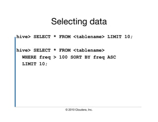 Selecting data
hive> SELECT * FROM <tablename> LIMIT 10;

hive> SELECT * FROM <tablename>
  WHERE freq > 100 SORT BY freq ASC
  LIMIT 10;




                 © 2010 Cloudera, Inc.
 