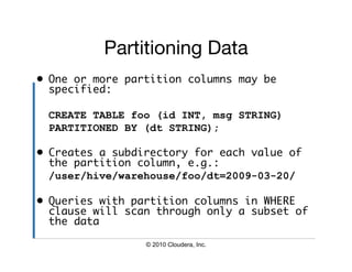 Partitioning Data
                          
•  One or more partition columns may be
   specified:	

 CREATE TABLE foo (id INT, msg STRING)
 PARTITIONED BY (dt STRING);

•  Creates a subdirectory for each value of
   the partition column, e.g.:	
 	/user/hive/warehouse/foo/dt=2009-03-20/

•  Queries with partition columns in WHERE
   clause will scan through only a subset of
   the data	

                 © 2010 Cloudera, Inc.
 