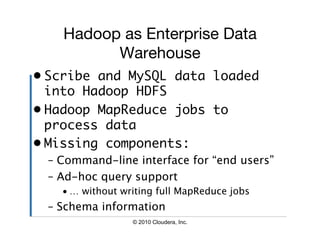 Hadoop as Enterprise Data
          Warehouse
•  Scribe and MySQL data loaded
   into Hadoop HDFS	
•  Hadoop MapReduce jobs to
   process data	
•  Missing components:	
 –  Command-line interface for “end users”
 –  Ad-hoc query support
   • … without writing full MapReduce jobs
 –  Schema information
                 © 2010 Cloudera, Inc.
 