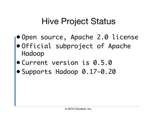 Hive Project Status
•  Open source, Apache 2.0 license	
•  Official subproject of Apache
   Hadoop	
•  Current version is 0.5.0	
•  Supports Hadoop 0.17-0.20	




             © 2010 Cloudera, Inc.
 