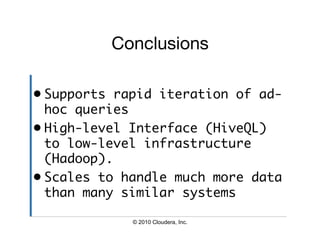 Conclusions

•  Supports rapid iteration of ad-
   hoc queries	
•  High-level Interface (HiveQL)
   to low-level infrastructure
   (Hadoop).	
•  Scales to handle much more data
   than many similar systems	

             © 2010 Cloudera, Inc.
 