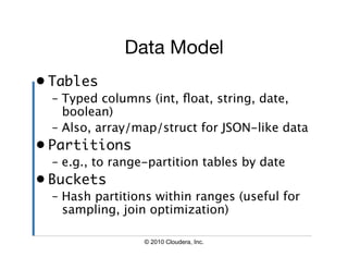 Data Model
•  Tables	
  –  Typed columns (int, ﬂoat, string, date,
     boolean)
  –  Also, array/map/struct for JSON-like data
•  Partitions	
  –  e.g., to range-partition tables by date
•  Buckets	
  –  Hash partitions within ranges (useful for
     sampling, join optimization)

                  © 2010 Cloudera, Inc.
 