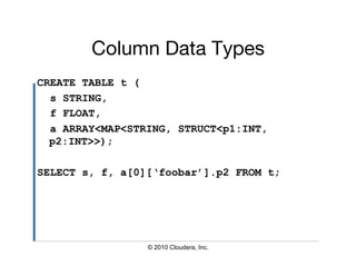 Column Data Types
                        
CREATE TABLE t (
  s STRING,
  f FLOAT,
  a ARRAY<MAP<STRING, STRUCT<p1:INT,
  p2:INT>>);

SELECT s, f, a[0][‘foobar’].p2 FROM t;




                 © 2010 Cloudera, Inc.
 