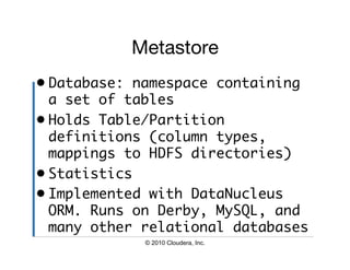 Metastore
•  Database: namespace containing
   a set of tables	
•  Holds Table/Partition
   definitions (column types,
   mappings to HDFS directories)	
•  Statistics	
•  Implemented with DataNucleus
   ORM. Runs on Derby, MySQL, and
   many other relational databases	
             © 2010 Cloudera, Inc.
 