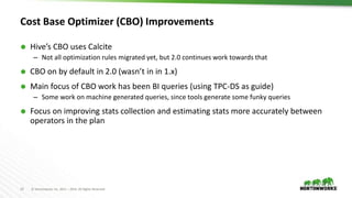 13 © Hortonworks Inc. 2011 – 2016. All Rights Reserved
Cost Base Optimizer (CBO) Improvements
 Hive’s CBO uses Calcite
– Not all optimization rules migrated yet, but 2.0 continues work towards that
 CBO on by default in 2.0 (wasn’t in in 1.x)
 Main focus of CBO work has been BI queries (using TPC-DS as guide)
– Some work on machine generated queries, since tools generate some funky queries
 Focus on improving stats collection and estimating stats more accurately between
operators in the plan
 