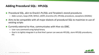 5 © Hortonworks Inc. 2011 – 2016. All Rights Reserved
Adding Procedural SQL: HPLSQL
 Procedural SQL, akin to Oracle’s PL/SQL and Teradata’s stored procedures
– Adds cursors, loops (FOR, WHILE, LOOP), branches (IF), HPLSQL procedures, exceptions (SIGNAL)
 Aims to be compatible with all major dialects of procedural SQL to maximize re-use of
existing scripts
 Currently external to Hive, communicates with Hive via JDBC.
– User runs command using hplsql binary
– Goal is to tightly integrate it so that Hive’s parser can execute HPLSQL, store HPLSQL procedures,
etc.
 