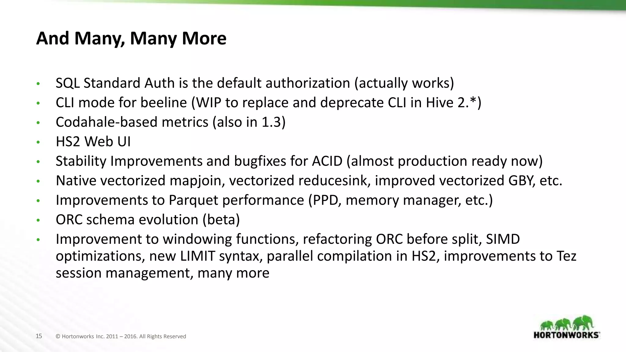 15 © Hortonworks Inc. 2011 – 2016. All Rights Reserved
And Many, Many More
• SQL Standard Auth is the default authorization (actually works)
• CLI mode for beeline (WIP to replace and deprecate CLI in Hive 2.*)
• Codahale-based metrics (also in 1.3)
• HS2 Web UI
• Stability Improvements and bugfixes for ACID (almost production ready now)
• Native vectorized mapjoin, vectorized reducesink, improved vectorized GBY, etc.
• Improvements to Parquet performance (PPD, memory manager, etc.)
• ORC schema evolution (beta)
• Improvement to windowing functions, refactoring ORC before split, SIMD
optimizations, new LIMIT syntax, parallel compilation in HS2, improvements to Tez
session management, many more
 