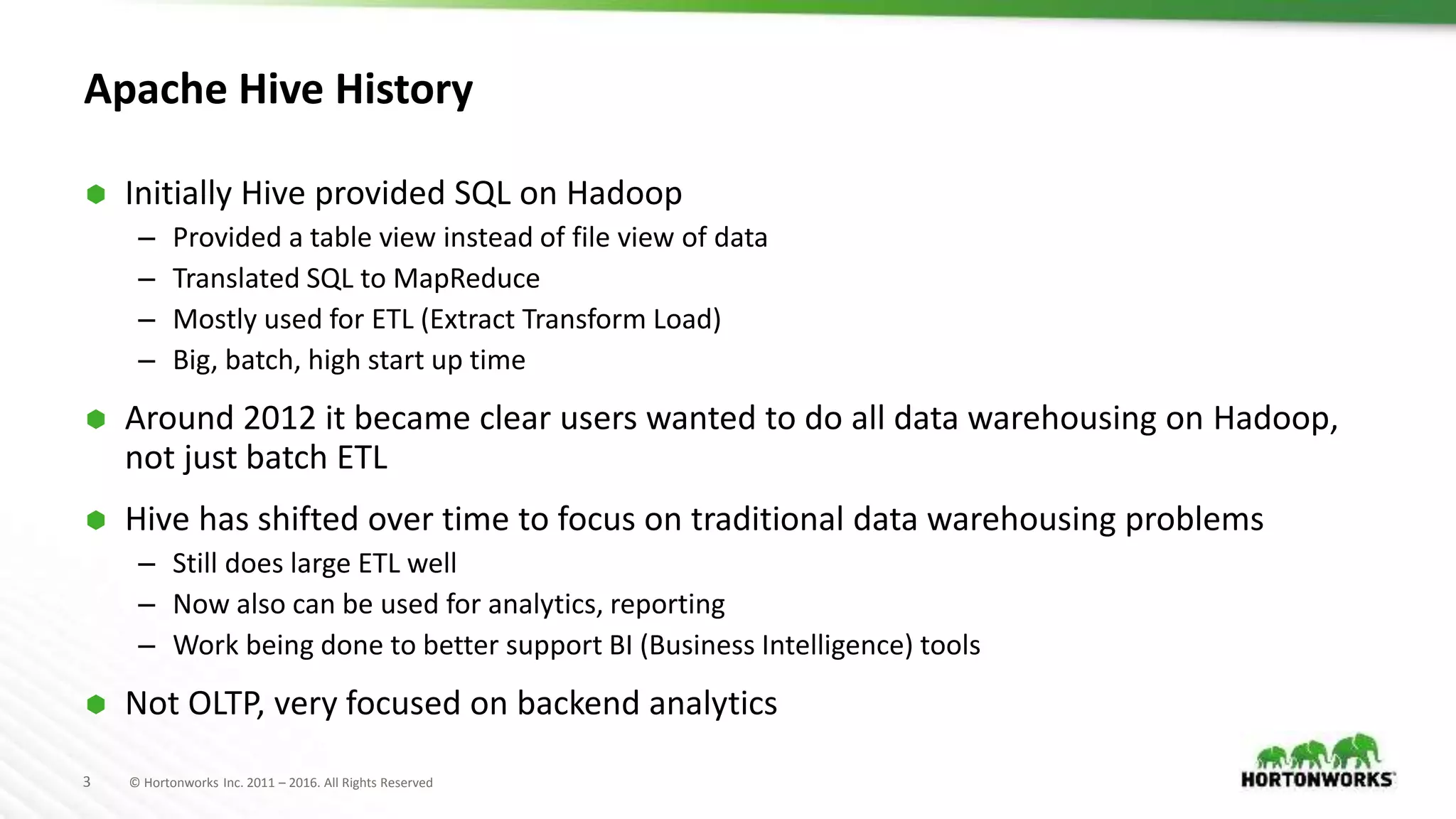 3 © Hortonworks Inc. 2011 – 2016. All Rights Reserved
Apache Hive History
 Initially Hive provided SQL on Hadoop
– Provided a table view instead of file view of data
– Translated SQL to MapReduce
– Mostly used for ETL (Extract Transform Load)
– Big, batch, high start up time
 Around 2012 it became clear users wanted to do all data warehousing on Hadoop,
not just batch ETL
 Hive has shifted over time to focus on traditional data warehousing problems
– Still does large ETL well
– Now also can be used for analytics, reporting
– Work being done to better support BI (Business Intelligence) tools
 Not OLTP, very focused on backend analytics
 