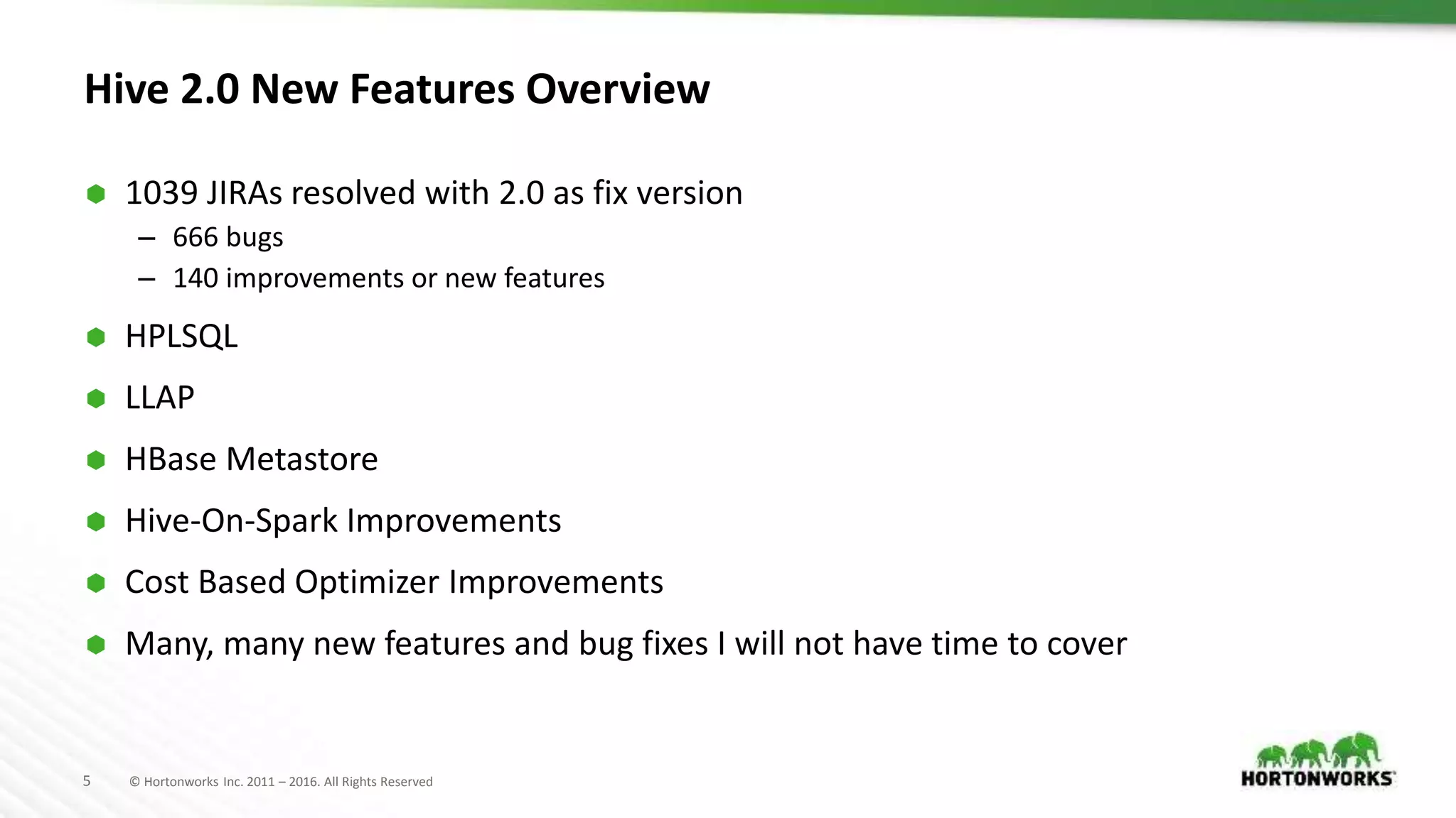 5 © Hortonworks Inc. 2011 – 2016. All Rights Reserved
Hive 2.0 New Features Overview
 1039 JIRAs resolved with 2.0 as fix version
– 666 bugs
– 140 improvements or new features
 HPLSQL
 LLAP
 HBase Metastore
 Hive-On-Spark Improvements
 Cost Based Optimizer Improvements
 Many, many new features and bug fixes I will not have time to cover
 