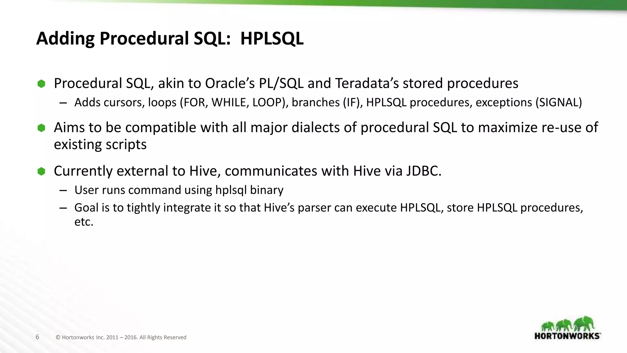 6 © Hortonworks Inc. 2011 – 2016. All Rights Reserved
Adding Procedural SQL: HPLSQL
 Procedural SQL, akin to Oracle’s PL/SQL and Teradata’s stored procedures
– Adds cursors, loops (FOR, WHILE, LOOP), branches (IF), HPLSQL procedures, exceptions (SIGNAL)
 Aims to be compatible with all major dialects of procedural SQL to maximize re-use of
existing scripts
 Currently external to Hive, communicates with Hive via JDBC.
– User runs command using hplsql binary
– Goal is to tightly integrate it so that Hive’s parser can execute HPLSQL, store HPLSQL procedures,
etc.
 