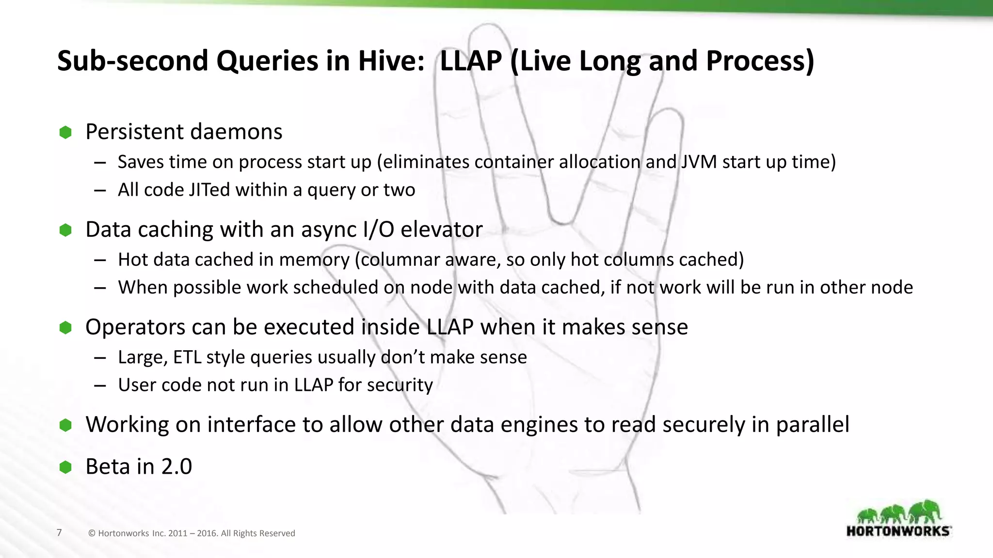 7 © Hortonworks Inc. 2011 – 2016. All Rights Reserved
Sub-second Queries in Hive: LLAP (Live Long and Process)
 Persistent daemons
– Saves time on process start up (eliminates container allocation and JVM start up time)
– All code JITed within a query or two
 Data caching with an async I/O elevator
– Hot data cached in memory (columnar aware, so only hot columns cached)
– When possible work scheduled on node with data cached, if not work will be run in other node
 Operators can be executed inside LLAP when it makes sense
– Large, ETL style queries usually don’t make sense
– User code not run in LLAP for security
 Working on interface to allow other data engines to read securely in parallel
 Beta in 2.0
 