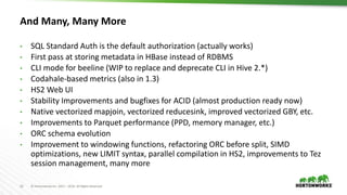 15 © Hortonworks Inc. 2011 – 2016. All Rights Reserved
And Many, Many More
• SQL Standard Auth is the default authorization (actually works)
• First pass at storing metadata in HBase instead of RDBMS
• CLI mode for beeline (WIP to replace and deprecate CLI in Hive 2.*)
• Codahale-based metrics (also in 1.3)
• HS2 Web UI
• Stability Improvements and bugfixes for ACID (almost production ready now)
• Native vectorized mapjoin, vectorized reducesink, improved vectorized GBY, etc.
• Improvements to Parquet performance (PPD, memory manager, etc.)
• ORC schema evolution
• Improvement to windowing functions, refactoring ORC before split, SIMD
optimizations, new LIMIT syntax, parallel compilation in HS2, improvements to Tez
session management, many more
 