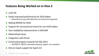 16 © Hortonworks Inc. 2011 – 2016. All Rights Reserved
Features Being Worked on in Hive 2
 LLAP GA
 Vastly improved performance for ACID tables
– Reworked the way ACID delta files are stored and organized
 Adding MERGE for ACID
 Support for transactional inserts for non-ACID tables
 Vast readability improvements in EXPLAIN
 Materialized views
 Integration with Druid
 Continued progress towards full SQL 2011
– INTERSECT, EXCEPT, extended subquery support, non-equijoins
 Hive on Spark support for Spark 2.0
 