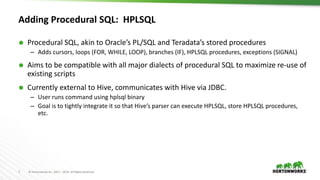 7 © Hortonworks Inc. 2011 – 2016. All Rights Reserved
Adding Procedural SQL: HPLSQL
 Procedural SQL, akin to Oracle’s PL/SQL and Teradata’s stored procedures
– Adds cursors, loops (FOR, WHILE, LOOP), branches (IF), HPLSQL procedures, exceptions (SIGNAL)
 Aims to be compatible with all major dialects of procedural SQL to maximize re-use of
existing scripts
 Currently external to Hive, communicates with Hive via JDBC.
– User runs command using hplsql binary
– Goal is to tightly integrate it so that Hive’s parser can execute HPLSQL, store HPLSQL procedures,
etc.
 