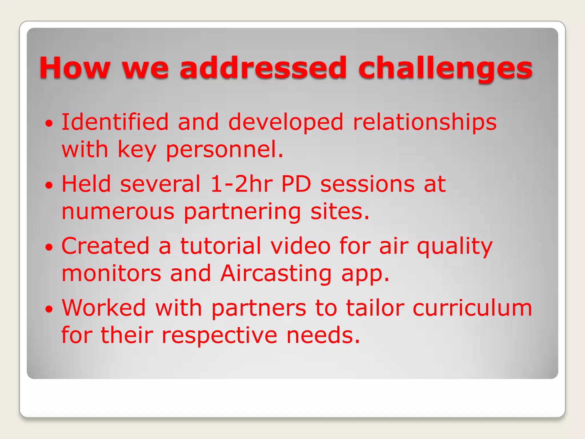 How we addressed challenges


Identified and developed relationships
with key personnel.



Held several 1-2hr PD sessions at
numerous partnering sites.



Created a tutorial video for air quality
monitors and Aircasting app.



Worked with partners to tailor curriculum
for their respective needs.

 