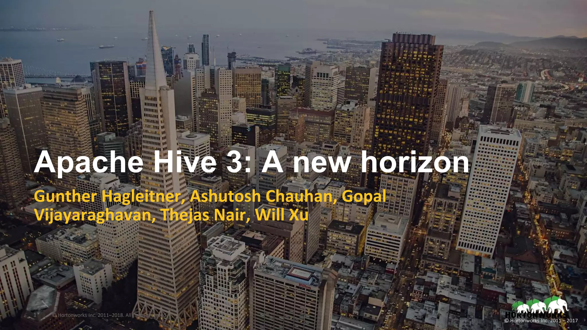 1 © Hortonworks Inc. 2011–2018. All rights reserved
© Hortonworks Inc. 2011 – 2017
Apache Hive 3: A new horizon
Gunther Hagleitner, Ashutosh Chauhan, Gopal
Vijayaraghavan, Thejas Nair, Will Xu
 
