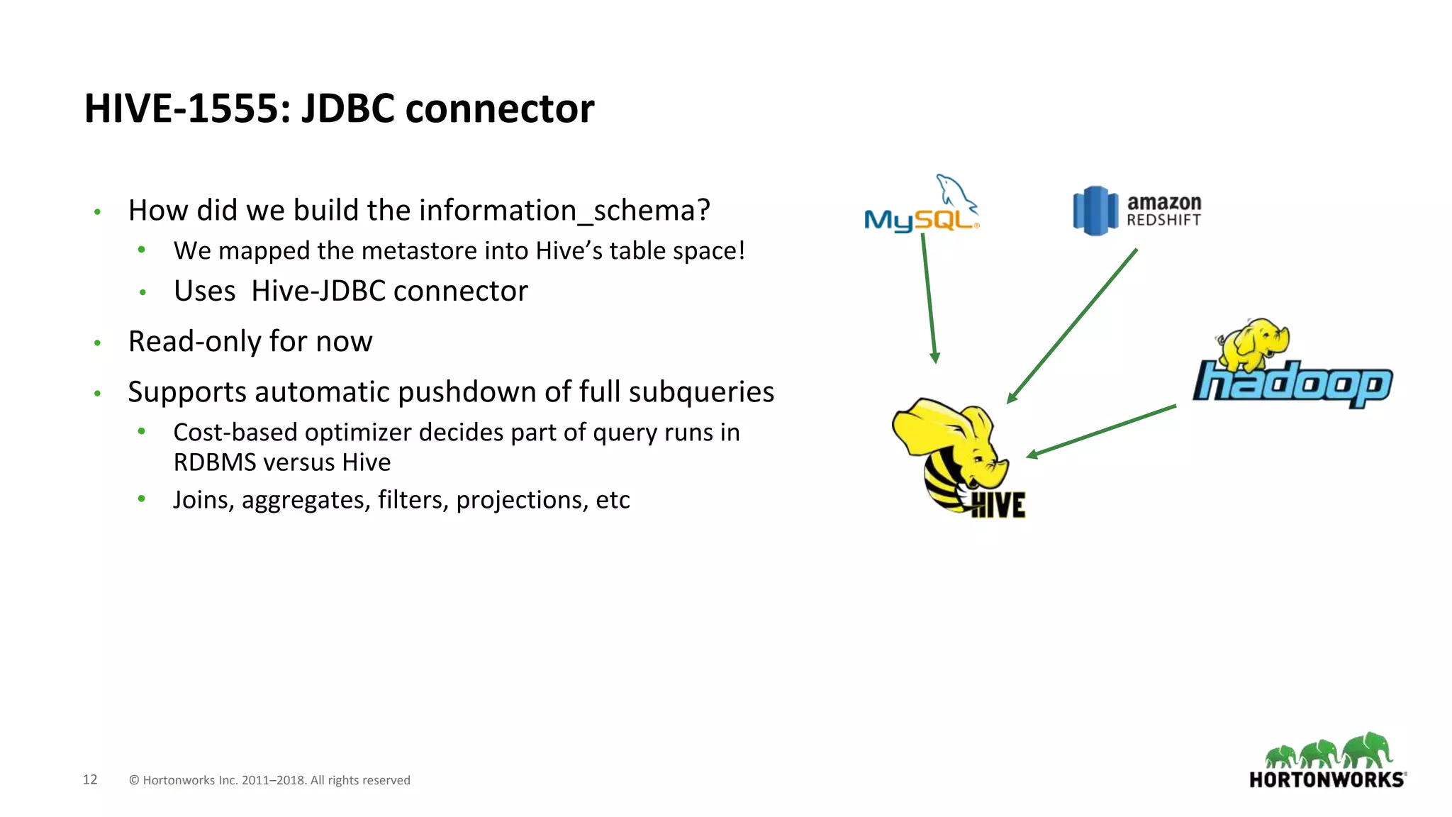 12 © Hortonworks Inc. 2011–2018. All rights reserved
HIVE-1555: JDBC connector
• How did we build the information_schema?
• We mapped the metastore into Hive’s table space!
• Uses Hive-JDBC connector
• Read-only for now
• Supports automatic pushdown of full subqueries
• Cost-based optimizer decides part of query runs in
RDBMS versus Hive
• Joins, aggregates, filters, projections, etc
 