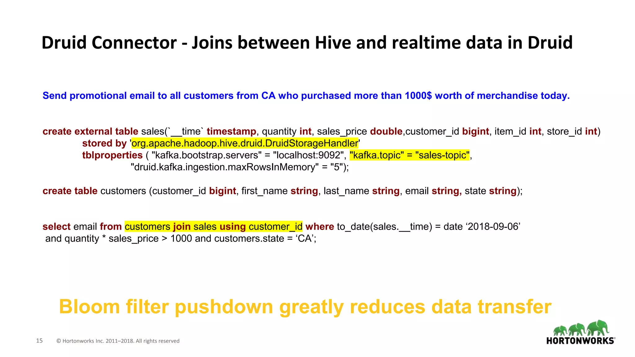15 © Hortonworks Inc. 2011–2018. All rights reserved
Druid Connector - Joins between Hive and realtime data in Druid
Bloom filter pushdown greatly reduces data transfer
Send promotional email to all customers from CA who purchased more than 1000$ worth of merchandise today.
create external table sales(`__time` timestamp, quantity int, sales_price double,customer_id bigint, item_id int, store_id int)
stored by 'org.apache.hadoop.hive.druid.DruidStorageHandler'
tblproperties ( "kafka.bootstrap.servers" = "localhost:9092", "kafka.topic" = "sales-topic",
"druid.kafka.ingestion.maxRowsInMemory" = "5");
create table customers (customer_id bigint, first_name string, last_name string, email string, state string);
select email from customers join sales using customer_id where to_date(sales.__time) = date ‘2018-09-06’
and quantity * sales_price > 1000 and customers.state = ‘CA’;
 