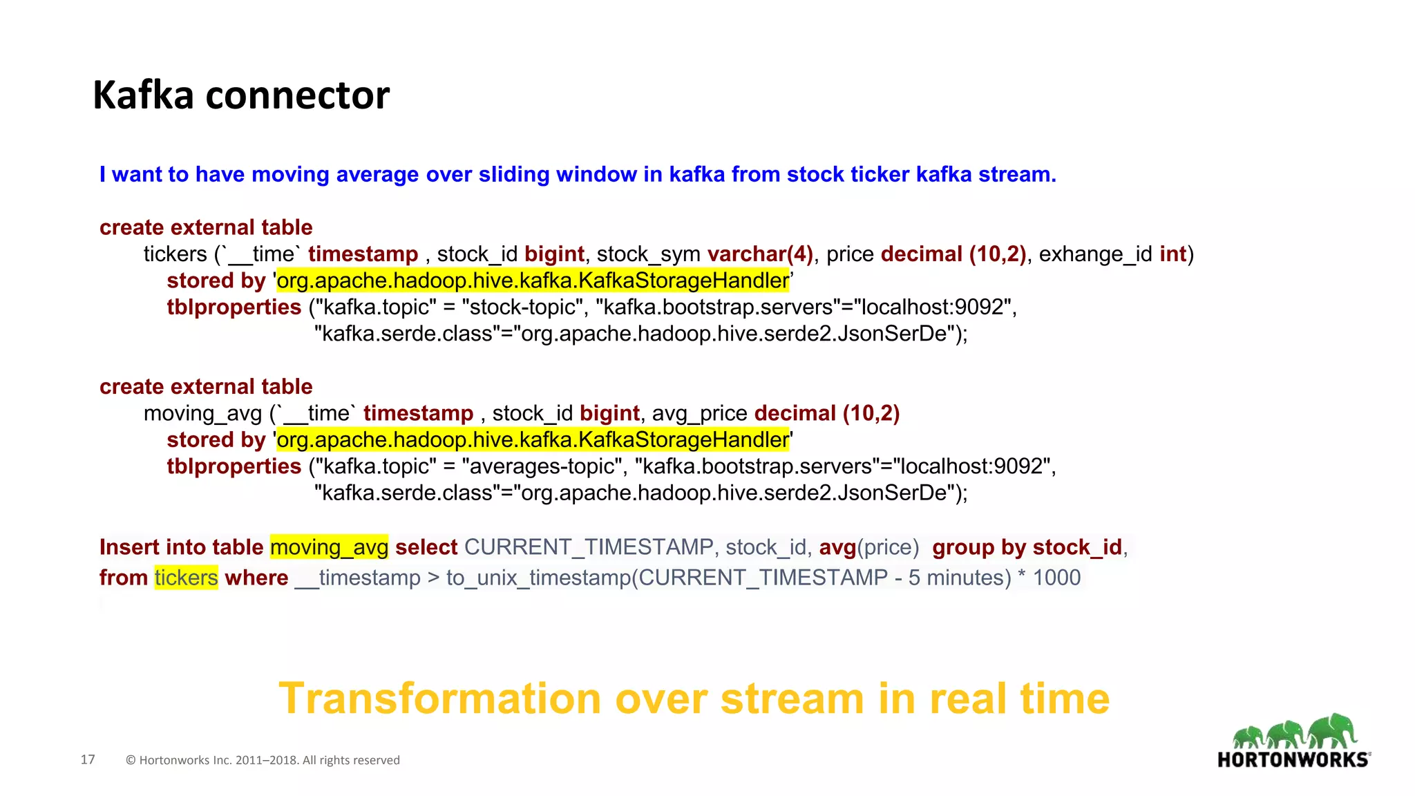 17 © Hortonworks Inc. 2011–2018. All rights reserved
Kafka connector
Transformation over stream in real time
I want to have moving average over sliding window in kafka from stock ticker kafka stream.
create external table
tickers (`__time` timestamp , stock_id bigint, stock_sym varchar(4), price decimal (10,2), exhange_id int)
stored by 'org.apache.hadoop.hive.kafka.KafkaStorageHandler’
tblproperties ("kafka.topic" = "stock-topic", "kafka.bootstrap.servers"="localhost:9092",
"kafka.serde.class"="org.apache.hadoop.hive.serde2.JsonSerDe");
create external table
moving_avg (`__time` timestamp , stock_id bigint, avg_price decimal (10,2)
stored by 'org.apache.hadoop.hive.kafka.KafkaStorageHandler'
tblproperties ("kafka.topic" = "averages-topic", "kafka.bootstrap.servers"="localhost:9092",
"kafka.serde.class"="org.apache.hadoop.hive.serde2.JsonSerDe");
Insert into table moving_avg select CURRENT_TIMESTAMP, stock_id, avg(price) group by stock_id,
from tickers where __timestamp > to_unix_timestamp(CURRENT_TIMESTAMP - 5 minutes) * 1000
 