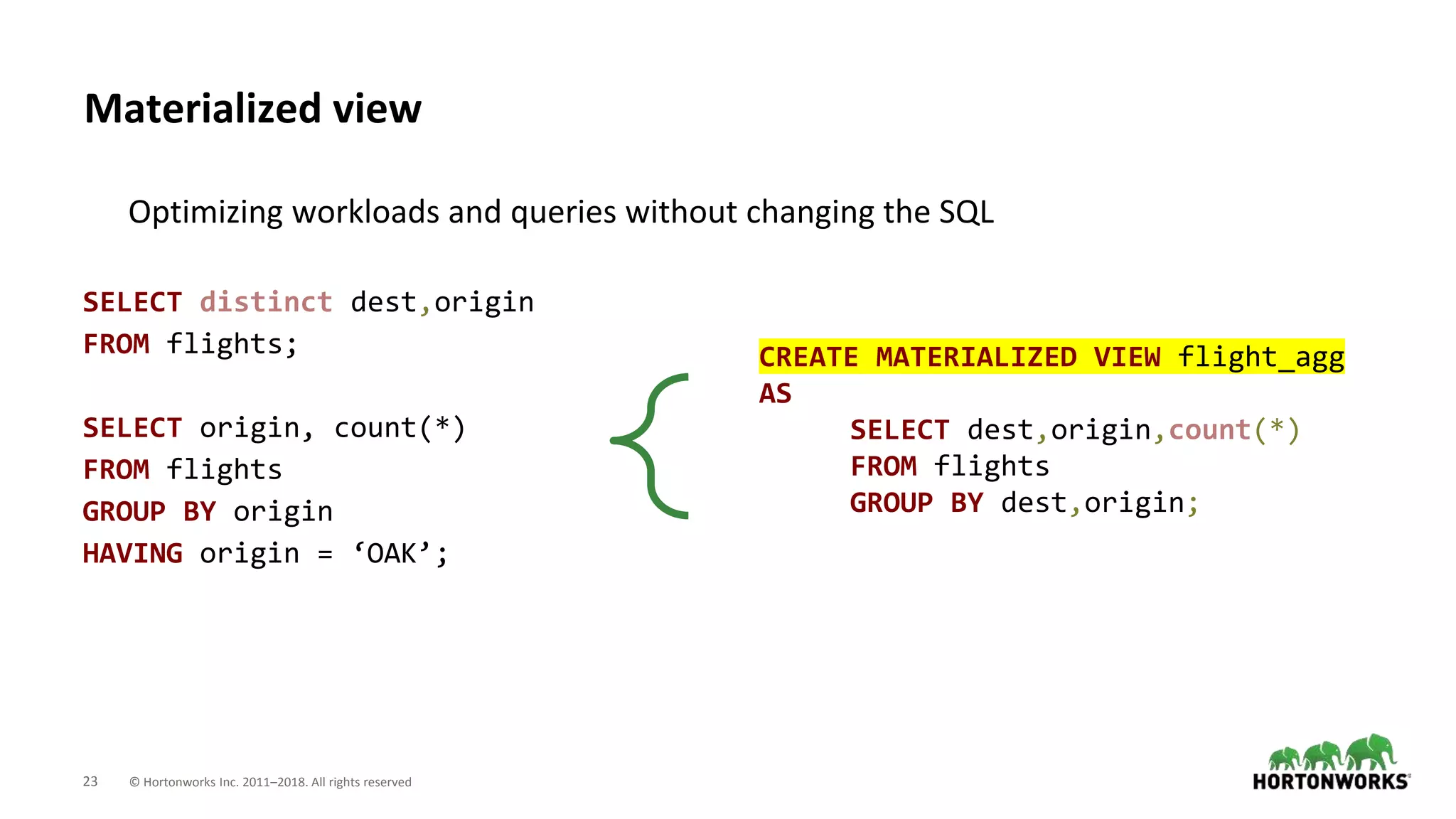 23 © Hortonworks Inc. 2011–2018. All rights reserved
Materialized view
Optimizing workloads and queries without changing the SQL
SELECT distinct dest,origin
FROM flights;
SELECT origin, count(*)
FROM flights
GROUP BY origin
HAVING origin = ‘OAK’;
CREATE MATERIALIZED VIEW flight_agg
AS
SELECT dest,origin,count(*)
FROM flights
GROUP BY dest,origin;
 
