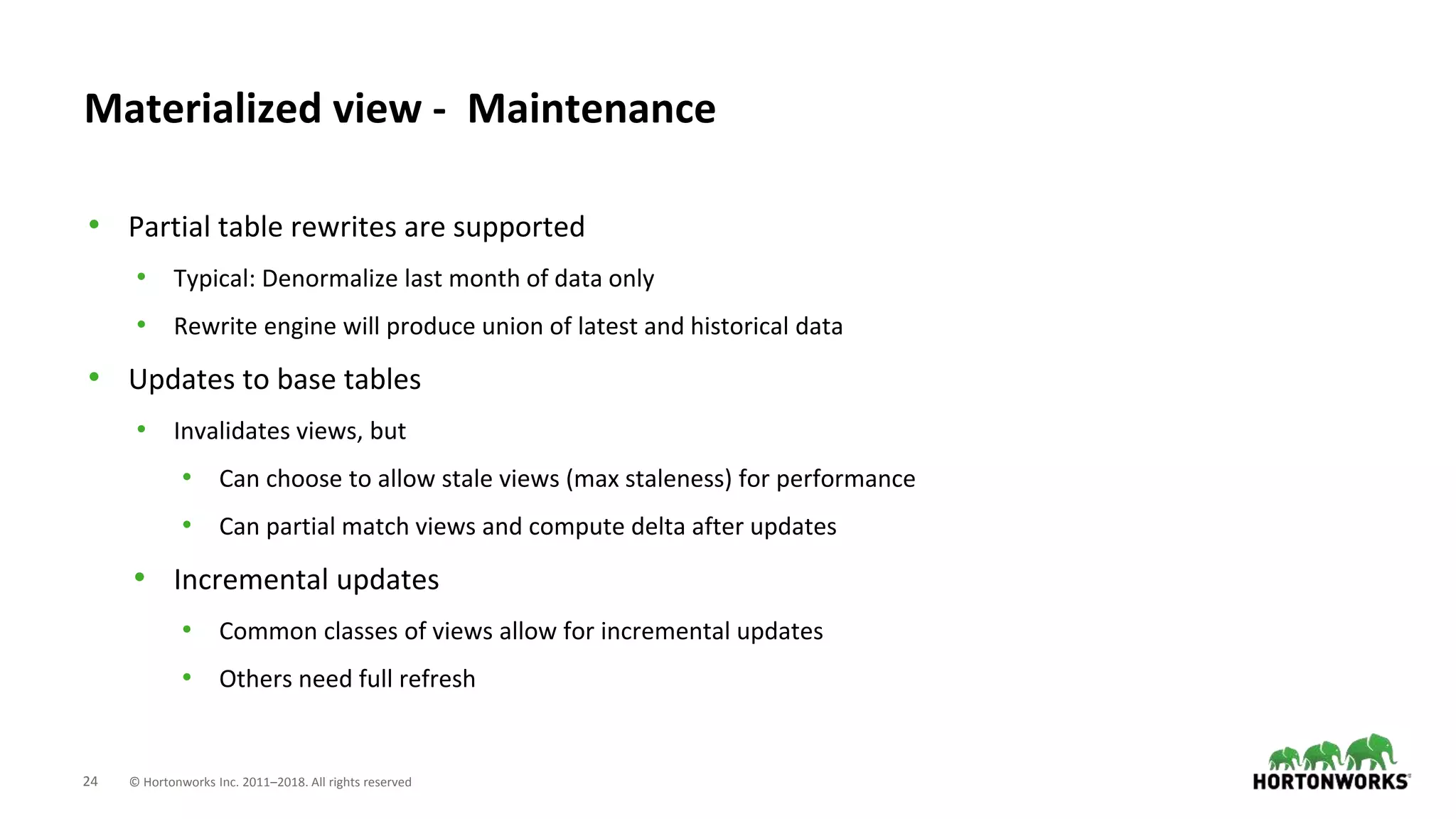 24 © Hortonworks Inc. 2011–2018. All rights reserved
Materialized view - Maintenance
• Partial table rewrites are supported
• Typical: Denormalize last month of data only
• Rewrite engine will produce union of latest and historical data
• Updates to base tables
• Invalidates views, but
• Can choose to allow stale views (max staleness) for performance
• Can partial match views and compute delta after updates
• Incremental updates
• Common classes of views allow for incremental updates
• Others need full refresh
 