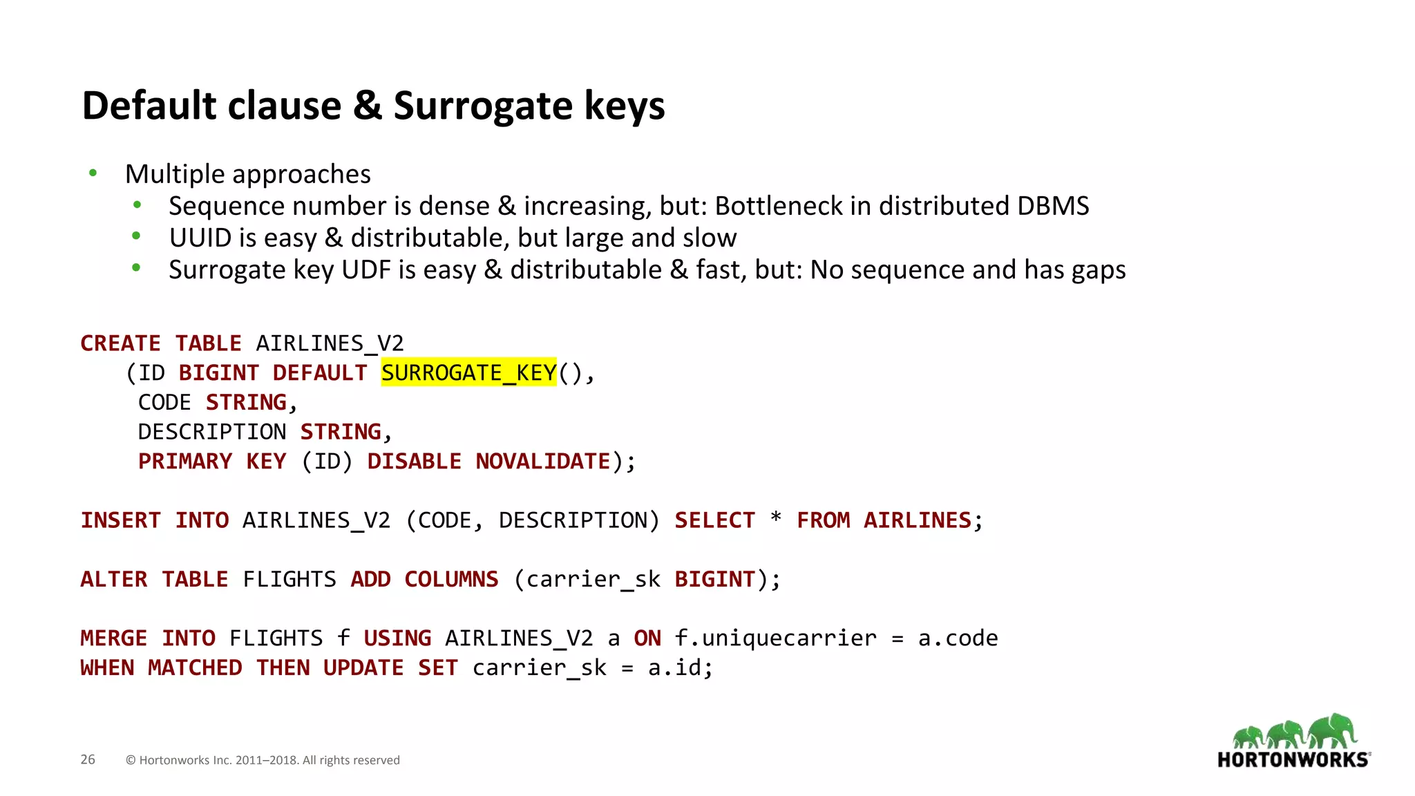 26 © Hortonworks Inc. 2011–2018. All rights reserved
Default clause & Surrogate keys
• Multiple approaches
• Sequence number is dense & increasing, but: Bottleneck in distributed DBMS
• UUID is easy & distributable, but large and slow
• Surrogate key UDF is easy & distributable & fast, but: No sequence and has gaps
CREATE TABLE AIRLINES_V2
(ID BIGINT DEFAULT SURROGATE_KEY(),
CODE STRING,
DESCRIPTION STRING,
PRIMARY KEY (ID) DISABLE NOVALIDATE);
INSERT INTO AIRLINES_V2 (CODE, DESCRIPTION) SELECT * FROM AIRLINES;
ALTER TABLE FLIGHTS ADD COLUMNS (carrier_sk BIGINT);
MERGE INTO FLIGHTS f USING AIRLINES_V2 a ON f.uniquecarrier = a.code
WHEN MATCHED THEN UPDATE SET carrier_sk = a.id;
 