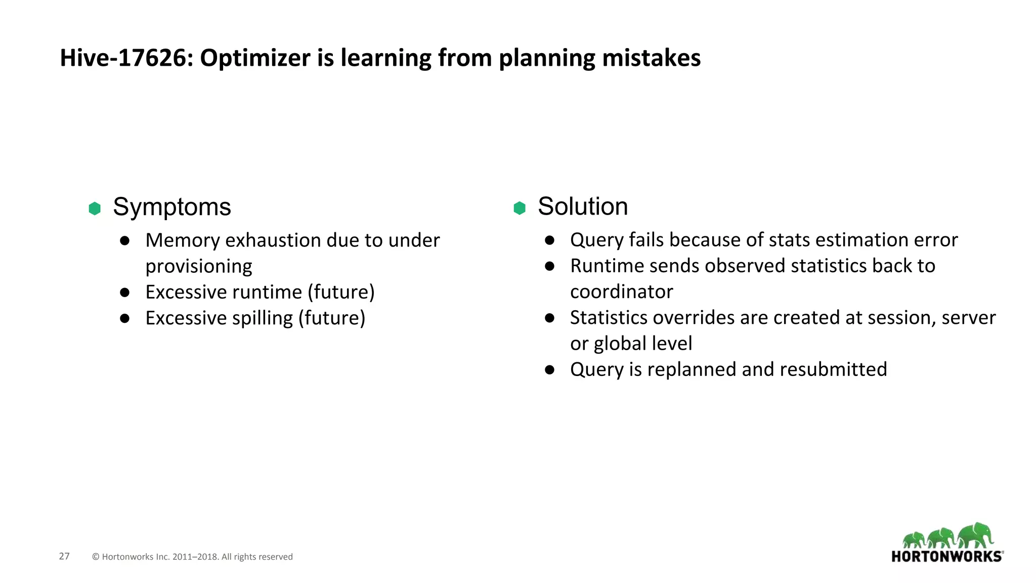 27 © Hortonworks Inc. 2011–2018. All rights reserved
⬢ Solution
● Query fails because of stats estimation error
● Runtime sends observed statistics back to
coordinator
● Statistics overrides are created at session, server
or global level
● Query is replanned and resubmitted
Hive-17626: Optimizer is learning from planning mistakes
⬢ Symptoms
● Memory exhaustion due to under
provisioning
● Excessive runtime (future)
● Excessive spilling (future)
 