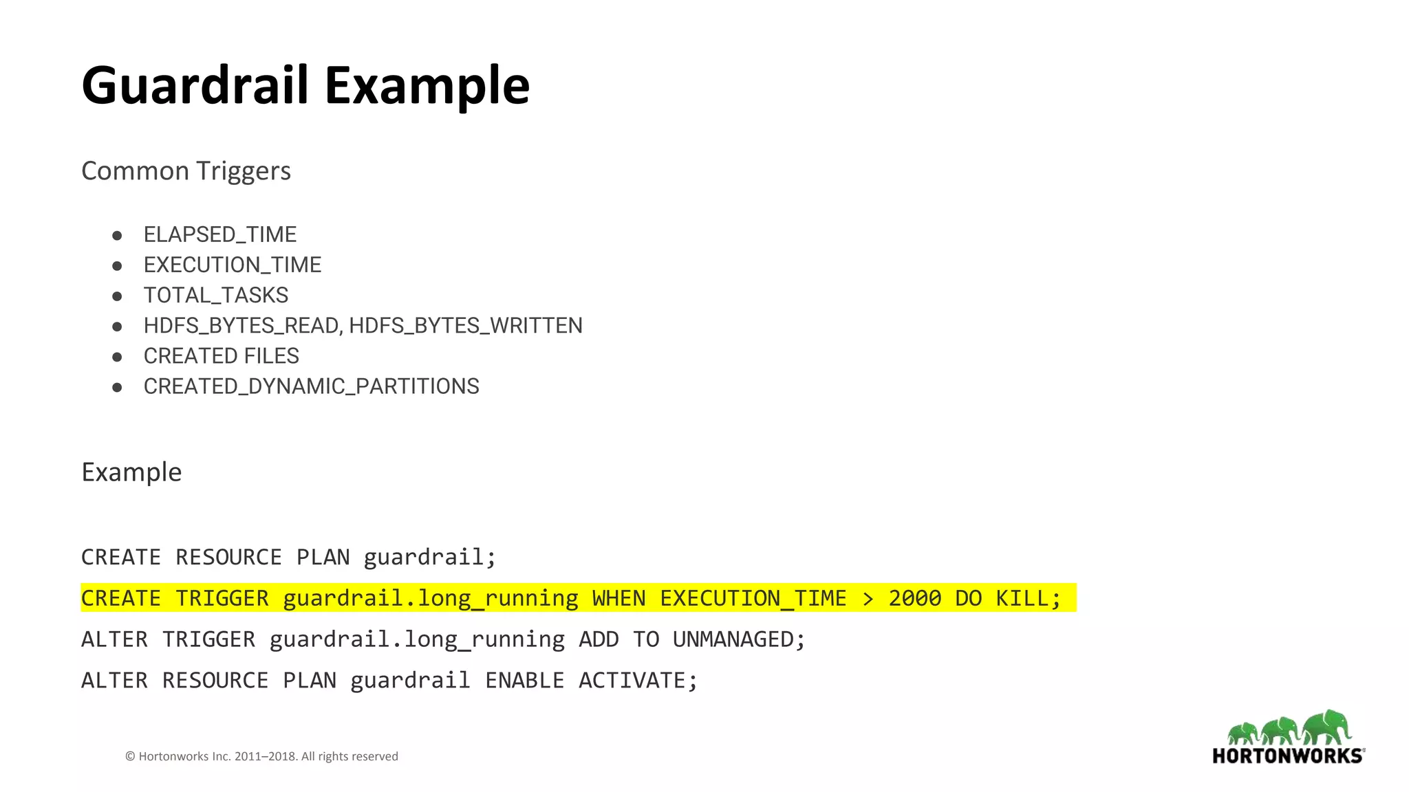30 © Hortonworks Inc. 2011–2018. All rights reserved
Common Triggers
● ELAPSED_TIME
● EXECUTION_TIME
● TOTAL_TASKS
● HDFS_BYTES_READ, HDFS_BYTES_WRITTEN
● CREATED FILES
● CREATED_DYNAMIC_PARTITIONS
Example
CREATE RESOURCE PLAN guardrail;
CREATE TRIGGER guardrail.long_running WHEN EXECUTION_TIME > 2000 DO KILL;
ALTER TRIGGER guardrail.long_running ADD TO UNMANAGED;
ALTER RESOURCE PLAN guardrail ENABLE ACTIVATE;
Guardrail Example
 