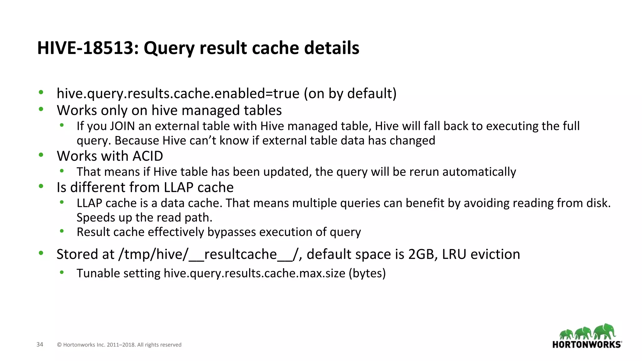 34 © Hortonworks Inc. 2011–2018. All rights reserved
HIVE-18513: Query result cache details
• hive.query.results.cache.enabled=true (on by default)
• Works only on hive managed tables
• If you JOIN an external table with Hive managed table, Hive will fall back to executing the full
query. Because Hive can’t know if external table data has changed
• Works with ACID
• That means if Hive table has been updated, the query will be rerun automatically
• Is different from LLAP cache
• LLAP cache is a data cache. That means multiple queries can benefit by avoiding reading from disk.
Speeds up the read path.
• Result cache effectively bypasses execution of query
• Stored at /tmp/hive/__resultcache__/, default space is 2GB, LRU eviction
• Tunable setting hive.query.results.cache.max.size (bytes)
 