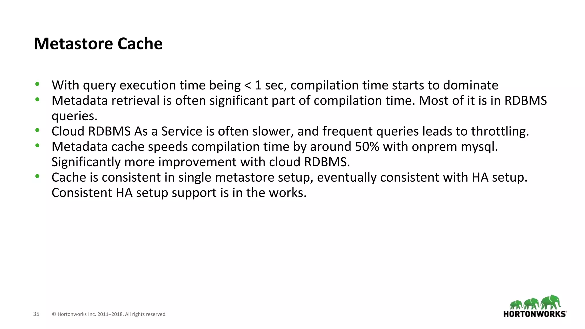 35 © Hortonworks Inc. 2011–2018. All rights reserved
Metastore Cache
• With query execution time being < 1 sec, compilation time starts to dominate
• Metadata retrieval is often significant part of compilation time. Most of it is in RDBMS
queries.
• Cloud RDBMS As a Service is often slower, and frequent queries leads to throttling.
• Metadata cache speeds compilation time by around 50% with onprem mysql.
Significantly more improvement with cloud RDBMS.
• Cache is consistent in single metastore setup, eventually consistent with HA setup.
Consistent HA setup support is in the works.
 